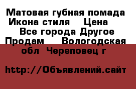 Матовая губная помада “Икона стиля“ › Цена ­ 499 - Все города Другое » Продам   . Вологодская обл.,Череповец г.